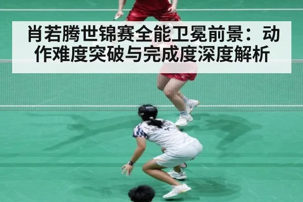 肖若腾世锦赛全能卫冕前景：动作难度突破与完成度深度解析