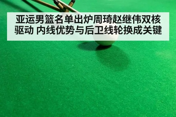 亚运男篮名单出炉周琦赵继伟双核驱动 内线优势与后卫线轮换成关键